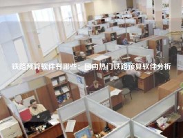 铁路预算软件有哪些：国内热门铁路预算软件分析