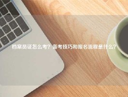 档案员证怎么考？备考技巧和报名流程是什么？