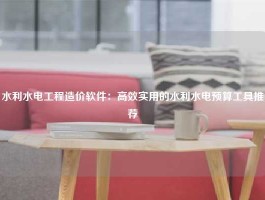 水利水电工程造价软件：高效实用的水利水电预算工具推荐