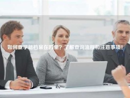 如何查学籍档案在哪里？了解查询流程和注意事项！