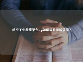 航空工业差旅平台app如何提升差旅效率？