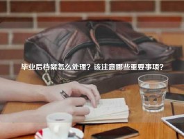 毕业后档案怎么处理？该注意哪些重要事项？