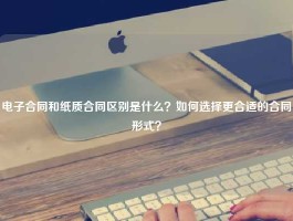 电子合同和纸质合同区别是什么？如何选择更合适的合同形式？