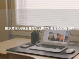 聚水潭ERP分销版登陆怎么操作？有哪些常见问题？