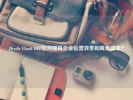 Oracle Cloud ERP如何提高企业运营效率和降低成本？