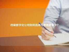 档案数字化公司如何选择与费用是多少？