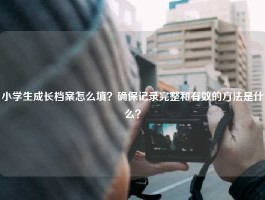 小学生成长档案怎么填？确保记录完整和有效的方法是什么？