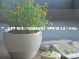 中山铝材厂模具ERP系统哪家好？用户评价与使用案例分析！