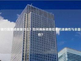 银行背景调查是什么？如何确保调查结果的准确性与全面性？