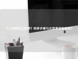 个人档案怎么转移？转移步骤与注意事项有哪些？