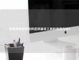 背景调查软件如何选择最佳工具和使用方法？