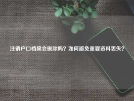 注销户口档案会删除吗？如何避免重要资料丢失？