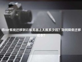 将ERP系统迁移到云服务器上大概多少钱？如何降低迁移成本？