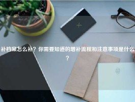 补档案怎么补？你需要知道的增补流程和注意事项是什么？