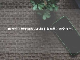 ERP系统下载手机版排名前十有哪些？哪个好用？