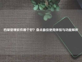 档案管理软件哪个好？盘点最佳使用体验与功能解析