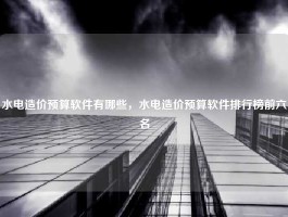 水电造价预算软件有哪些，水电造价预算软件排行榜前六名