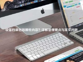 设备档案包括哪些内容？详解管理要点与常见问题