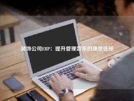 装饰公司ERP：提升管理效率的理想选择
