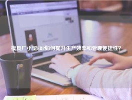 模具厂小型ERP如何提升生产效率和管理便捷性？