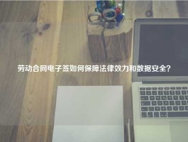 劳动合同电子签如何保障法律效力和数据安全？