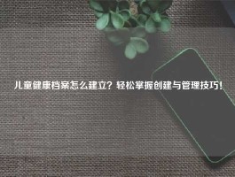 儿童健康档案怎么建立？轻松掌握创建与管理技巧！