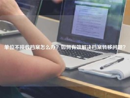 单位不接收档案怎么办？如何有效解决档案转移问题？