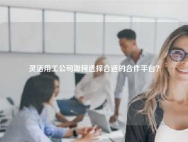 灵活用工公司如何选择合适的合作平台？